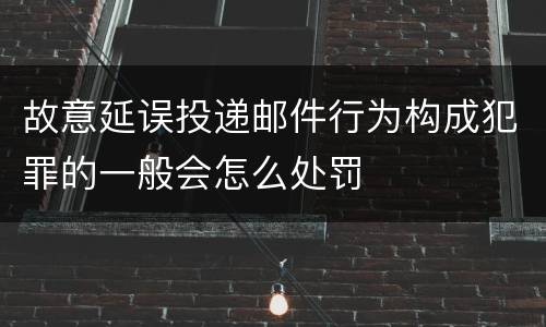 故意延误投递邮件行为构成犯罪的一般会怎么处罚