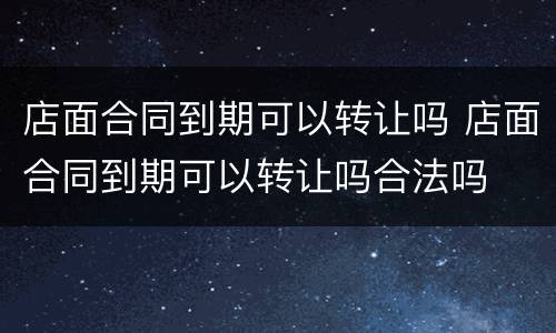 店面合同到期可以转让吗 店面合同到期可以转让吗合法吗