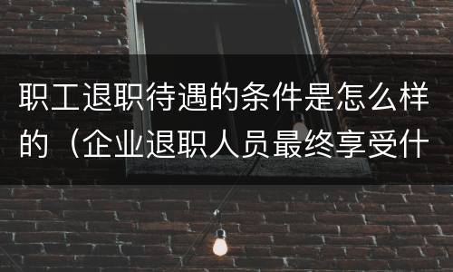 职工退职待遇的条件是怎么样的（企业退职人员最终享受什么待遇）