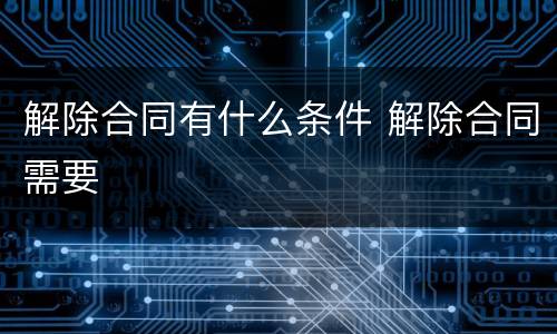 解除合同有什么条件 解除合同需要