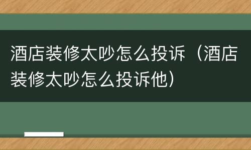 酒店装修太吵怎么投诉（酒店装修太吵怎么投诉他）