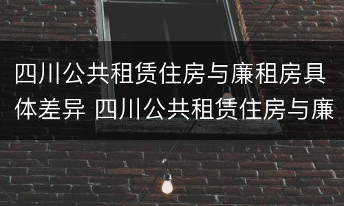 四川公共租赁住房与廉租房具体差异 四川公共租赁住房与廉租房具体差异在哪