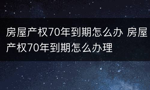 房屋产权70年到期怎么办 房屋产权70年到期怎么办理