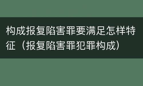 构成报复陷害罪要满足怎样特征（报复陷害罪犯罪构成）