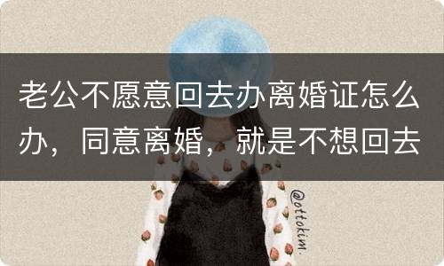 老公不愿意回去办离婚证怎么办，同意离婚，就是不想回去，该怎么办