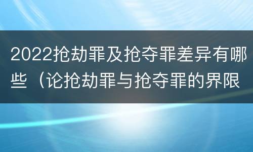 2022抢劫罪及抢夺罪差异有哪些（论抢劫罪与抢夺罪的界限）