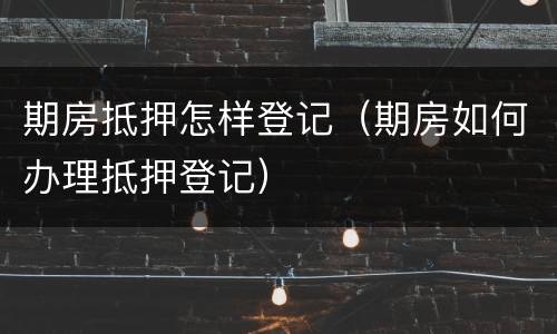 期房抵押怎样登记（期房如何办理抵押登记）