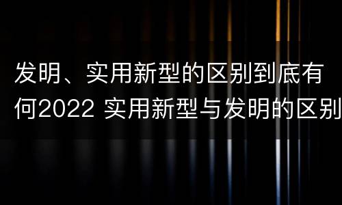 发明、实用新型的区别到底有何2022 实用新型与发明的区别有哪些