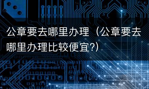 公章要去哪里办理（公章要去哪里办理比较便宜?）