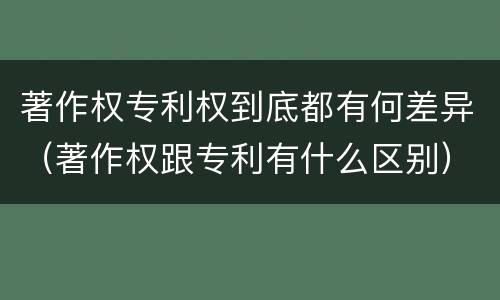 著作权专利权到底都有何差异（著作权跟专利有什么区别）