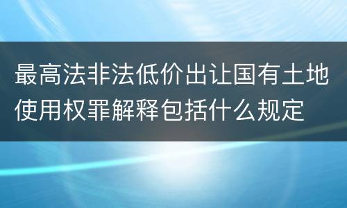 最高法非法低价出让国有土地使用权罪解释包括什么规定