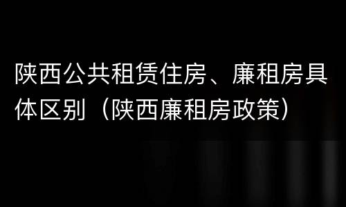 陕西公共租赁住房、廉租房具体区别（陕西廉租房政策）