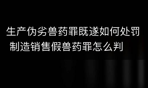生产伪劣兽药罪既遂如何处罚 制造销售假兽药罪怎么判