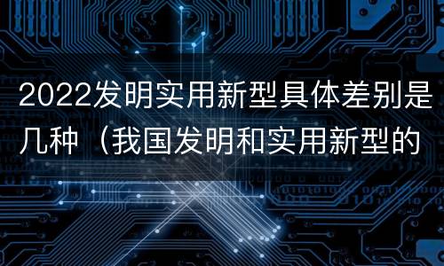 2022发明实用新型具体差别是几种（我国发明和实用新型的标准）