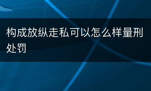 构成放纵走私可以怎么样量刑处罚