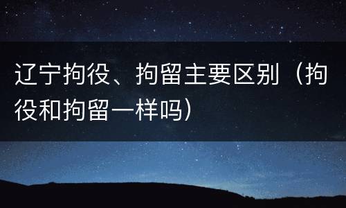 辽宁拘役、拘留主要区别（拘役和拘留一样吗）