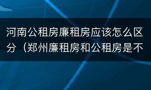 河南公租房廉租房应该怎么区分（郑州廉租房和公租房是不是一样）