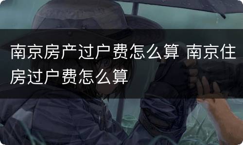 南京房产过户费怎么算 南京住房过户费怎么算