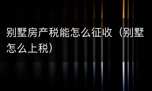 别墅房产税能怎么征收（别墅怎么上税）
