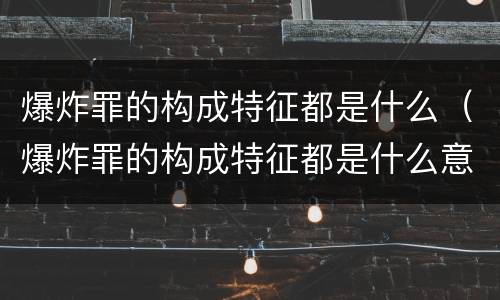 爆炸罪的构成特征都是什么（爆炸罪的构成特征都是什么意思）