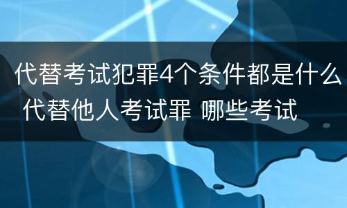 代替考试犯罪4个条件都是什么 代替他人考试罪 哪些考试