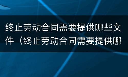 终止劳动合同需要提供哪些文件（终止劳动合同需要提供哪些文件和材料）