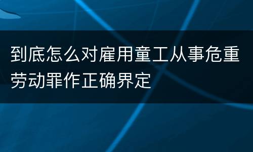 到底怎么对雇用童工从事危重劳动罪作正确界定