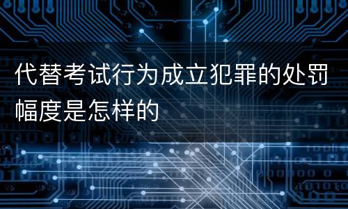 代替考试行为成立犯罪的处罚幅度是怎样的