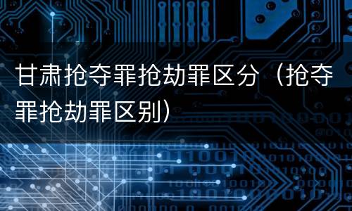 甘肃抢夺罪抢劫罪区分（抢夺罪抢劫罪区别）