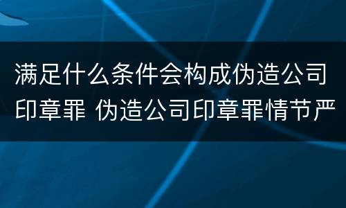满足什么条件会构成伪造公司印章罪 伪造公司印章罪情节严重