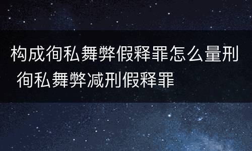 构成徇私舞弊假释罪怎么量刑 徇私舞弊减刑假释罪