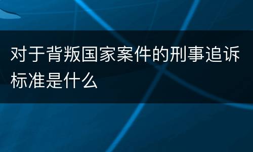 对于背叛国家案件的刑事追诉标准是什么
