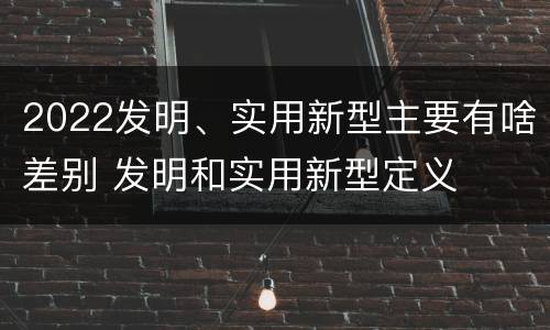 2022发明、实用新型主要有啥差别 发明和实用新型定义