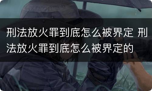 刑法放火罪到底怎么被界定 刑法放火罪到底怎么被界定的