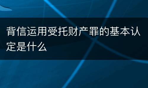 背信运用受托财产罪的基本认定是什么