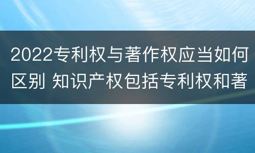2022专利权与著作权应当如何区别 知识产权包括专利权和著作权吗