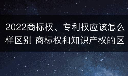 2022商标权、专利权应该怎么样区别 商标权和知识产权的区别