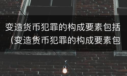 变造货币犯罪的构成要素包括（变造货币犯罪的构成要素包括什么）