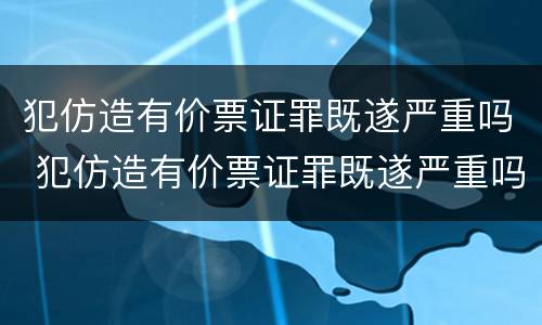 犯仿造有价票证罪既遂严重吗 犯仿造有价票证罪既遂严重吗判多少年