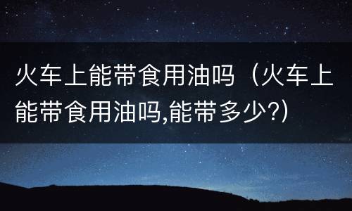火车上能带食用油吗（火车上能带食用油吗,能带多少?）
