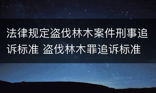 法律规定盗伐林木案件刑事追诉标准 盗伐林木罪追诉标准