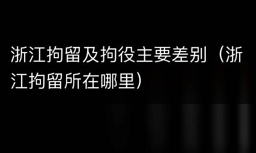 浙江拘留及拘役主要差别（浙江拘留所在哪里）
