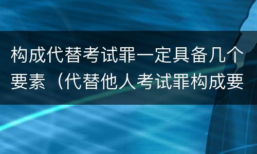 构成代替考试罪一定具备几个要素（代替他人考试罪构成要件有何规定）