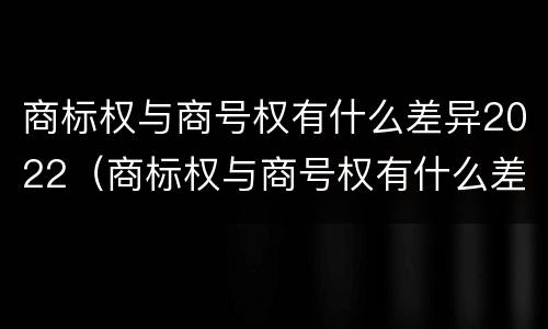 商标权与商号权有什么差异2022（商标权与商号权有什么差异2022年）