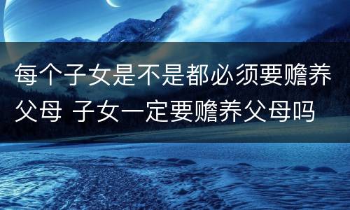 每个子女是不是都必须要赡养父母 子女一定要赡养父母吗