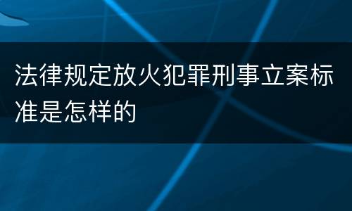法律规定放火犯罪刑事立案标准是怎样的