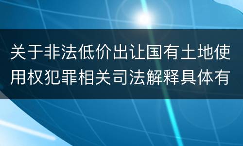 关于非法低价出让国有土地使用权犯罪相关司法解释具体有哪些主要内容