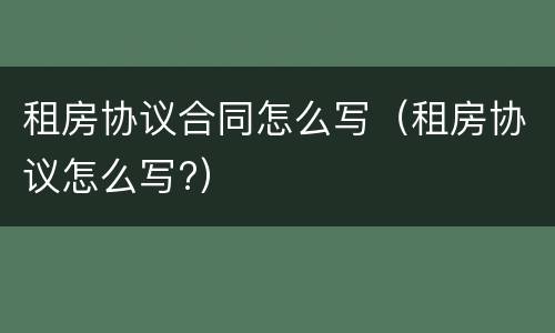租房协议合同怎么写（租房协议怎么写?）