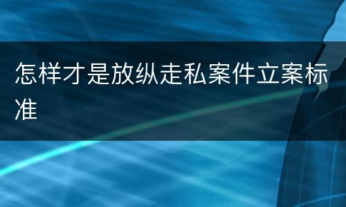 怎样才是放纵走私案件立案标准