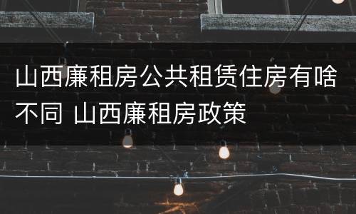 山西廉租房公共租赁住房有啥不同 山西廉租房政策